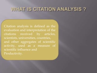Citation analysis is defined as the
evaluation and interpretation of the
citations received by articles,
scientists, universities, countries,
and other aggregates of scientific
activity, used as a measure of
scientific influence and
Productivity.
 