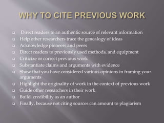  Direct readers to an authentic source of relevant information
 Help other researchers trace the genealogy of ideas
 Acknowledge pioneers and peers
 Direct readers to previously used methods, and equipment
 Criticize or correct previous work
 Substantiate claims and arguments with evidence
 Show that you have considered various opinions in framing your
arguments
 Highlight the originality of work in the context of previous work
 Guide other researchers in their work
 Build credibility as an author
 Finally, because not citing sources can amount to plagiarism
 