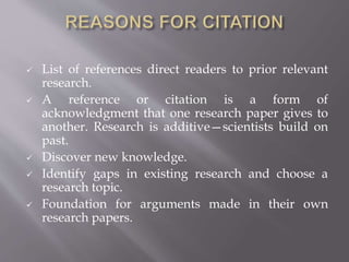  List of references direct readers to prior relevant
research.
 A reference or citation is a form of
acknowledgment that one research paper gives to
another. Research is additive—scientists build on
past.
 Discover new knowledge.
 Identify gaps in existing research and choose a
research topic.
 Foundation for arguments made in their own
research papers.
 