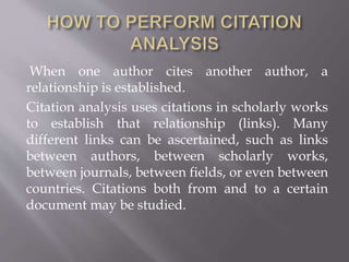 When one author cites another author, a
relationship is established.
Citation analysis uses citations in scholarly works
to establish that relationship (links). Many
different links can be ascertained, such as links
between authors, between scholarly works,
between journals, between fields, or even between
countries. Citations both from and to a certain
document may be studied.
 