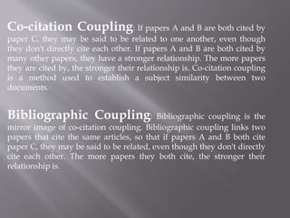 Co-citation Coupling: If papers A and B are both cited by
paper C, they may be said to be related to one another, even though
they don't directly cite each other. If papers A and B are both cited by
many other papers, they have a stronger relationship. The more papers
they are cited by, the stronger their relationship is. Co-citation coupling
is a method used to establish a subject similarity between two
documents.
Bibliographic Coupling: Bibliographic coupling is the
mirror image of co-citation coupling. Bibliographic coupling links two
papers that cite the same articles, so that if papers A and B both cite
paper C, they may be said to be related, even though they don't directly
cite each other. The more papers they both cite, the stronger their
relationship is.
 