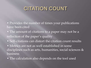 • Provides the number of times your publications
have been cited
• The amount of citations to a paper may not be a
reflection of the paper’s quality
• Self-citations can distort the citation count results
• Metrics are not as well established in some
disciplines such as arts, humanities, social sciences &
business
• The calculation also depends on the tool used
 