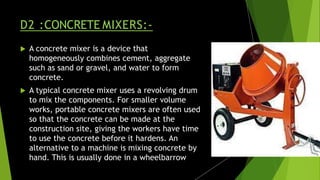 D2 :CONCRETE MIXERS:-
 A concrete mixer is a device that
homogeneously combines cement, aggregate
such as sand or gravel, and water to form
concrete.
 A typical concrete mixer uses a revolving drum
to mix the components. For smaller volume
works, portable concrete mixers are often used
so that the concrete can be made at the
construction site, giving the workers have time
to use the concrete before it hardens. An
alternative to a machine is mixing concrete by
hand. This is usually done in a wheelbarrow
 