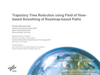 Trajectory Time Reduction using Field of View-
based Smoothing of Roadmap-based Paths
Florian-Michael Adolf
German Aerospace Center (DLR)
Dept. Unmanned Aircraft
Braunschweig, Germany
Mohamed Abou-Hussein
German University in Cairo (GUC)
Faculty of Information Engineering and Technology (IET)
New Cairo City, Egypt
Chad Goerzen
San Jose State University Research Foundation
Ames Research Center, Moffett Field, CA
Session: Unmanned VTOL Aircraft & Rotorcraft I
 