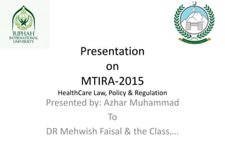 Presentation
on
MTIRA-2015
HealthCare Law, Policy & Regulation
Presented by: Azhar Muhammad
To
DR Mehwish Faisal & the Class….
 