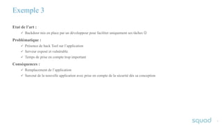 77
Etat de l’art :
ü Backdoor mis en place par un développeur pour faciliter uniquement ses tâches J
Problématique :
ü Présence de hack Tool sur l’application
ü Serveur exposé et vulnérable
ü Temps de prise en compte trop important
Conséquences :
ü Remplacement de l’application
ü Surcout de la nouvelle application avec prise en compte de la sécurité dès sa conception
Exemple 3
 