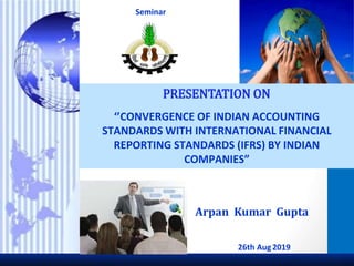 ‘’CONVERGENCE OF INDIAN ACCOUNTING
STANDARDS WITH INTERNATIONAL FINANCIAL
REPORTING STANDARDS (IFRS) BY INDIAN
COMPANIES”
Arpan Kumar Gupta
Seminar
26th Aug2019
 
