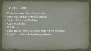  Presentation by : Rupa Bambhaniya
 Paper No: 4 Indian writing in English
 Topic: character of Ekalavya
 Class: M.A.Sem 1
 Roll No: 31
 Submitted to : Smt. S.B Gardhi, Department of English
 Email id. : ruabambhniya166@gmail.com
 
