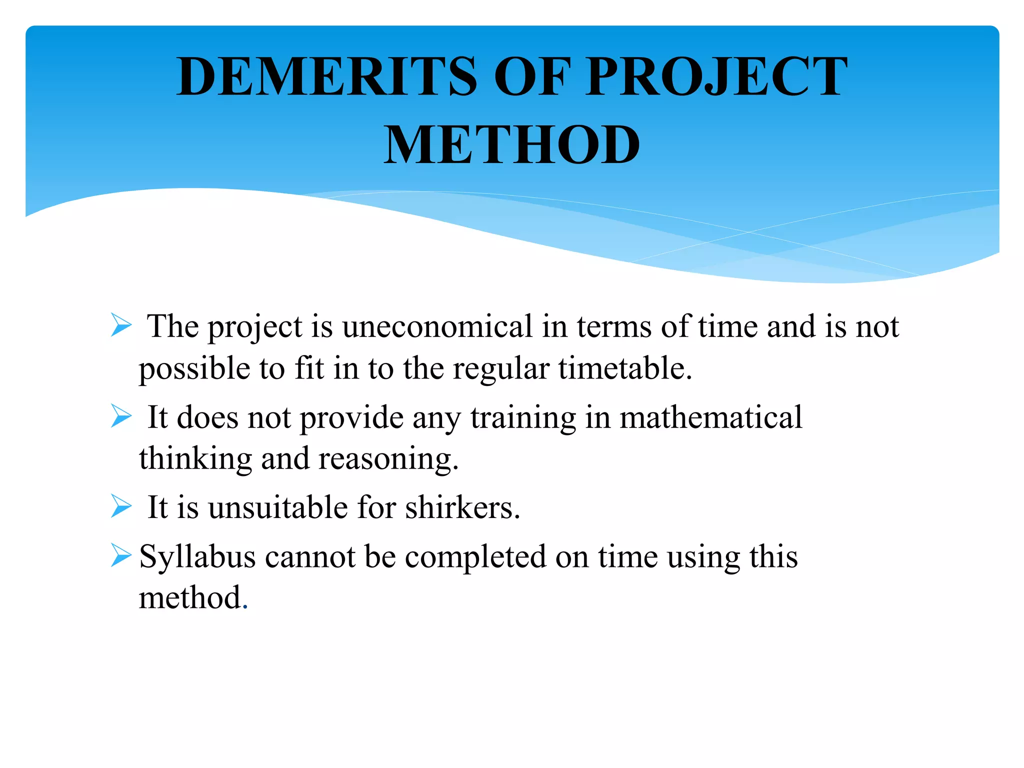  The project is uneconomical in terms of time and is not
possible to fit in to the regular timetable.
 It does not provide any training in mathematical
thinking and reasoning.
 It is unsuitable for shirkers.
Syllabus cannot be completed on time using this
method.
DEMERITS OF PROJECT
METHOD
 