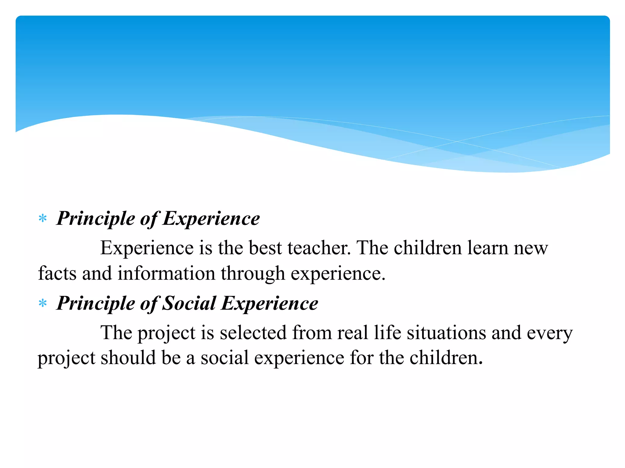  Principle of Experience
Experience is the best teacher. The children learn new
facts and information through experience.
 Principle of Social Experience
The project is selected from real life situations and every
project should be a social experience for the children.
 
