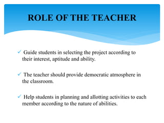  Guide students in selecting the project according to
their interest, aptitude and ability.
 The teacher should provide democratic atmosphere in
the classroom.
 Help students in planning and allotting activities to each
member according to the nature of abilities.
ROLE OF THE TEACHER
 