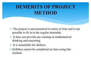  The project is uneconomical in terms of time and is not
possible to fit in to the regular timetable.
 It does not provide any training in mathematical
thinking and reasoning.
 It is unsuitable for shirkers.
Syllabus cannot be completed on time using this
method.
DEMERITS OF PROJECT
METHOD
 