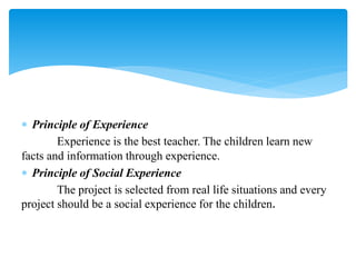  Principle of Experience
Experience is the best teacher. The children learn new
facts and information through experience.
 Principle of Social Experience
The project is selected from real life situations and every
project should be a social experience for the children.
 