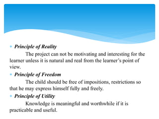  Principle of Reality
The project can not be motivating and interesting for the
learner unless it is natural and real from the learner’s point of
view.
 Principle of Freedom
The child should be free of impositions, restrictions so
that he may express himself fully and freely.
 Principle of Utility
Knowledge is meaningful and worthwhile if it is
practicable and useful.
 
