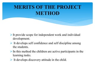 It provide scope for independent work and individual
development.
 It develops self confidence and self discipline among
the students.
In this method the children are active participants in the
learning tasks.
 It develops discovery attitude in the child.
MERITS OF THE PROJECT
METHOD
 