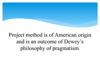 Project method is of American origin
and is an outcome of Dewey’s
philosophy of pragmatism.
 