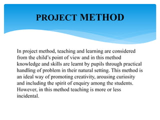 In project method, teaching and learning are considered
from the child’s point of view and in this method
knowledge and skills are learnt by pupils through practical
handling of problem in their natural setting. This method is
an ideal way of promoting creativity, arousing curiosity
and including the spirit of enquiry among the students.
However, in this method teaching is more or less
incidental.
PROJECT METHOD
 