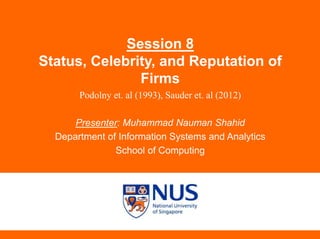 Session 8
Status, Celebrity, and Reputation of
Firms
Podolny et. al (1993), Sauder et. al (2012)
Presenter: Muhammad Nauman Shahid
Department of Information Systems and Analytics
School of Computing
 