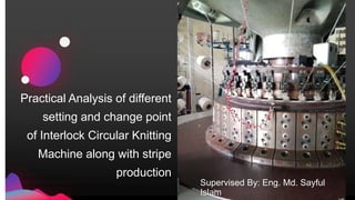 Practical Analysis of different
setting and change point
of Interlock Circular Knitting
Machine along with stripe
production
Supervised By: Eng. Md. Sayful
Islam
 