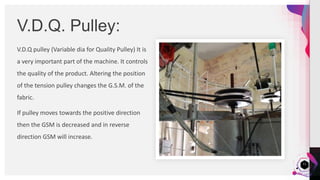 JensMartensson
V.D.Q pulley (Variable dia for Quality Pulley) It is
a very important part of the machine. It controls
the quality of the product. Altering the position
of the tension pulley changes the G.S.M. of the
fabric.
If pulley moves towards the positive direction
then the GSM is decreased and in reverse
direction GSM will increase.
V.D.Q. Pulley:
11
 
