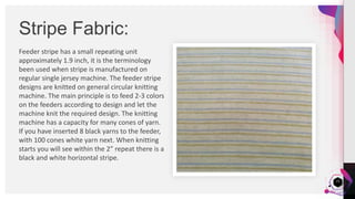 JensMartensson
Feeder stripe has a small repeating unit
approximately 1.9 inch, it is the terminology
been used when stripe is manufactured on
regular single jersey machine. The feeder stripe
designs are knitted on general circular knitting
machine. The main principle is to feed 2-3 colors
on the feeders according to design and let the
machine knit the required design. The knitting
machine has a capacity for many cones of yarn.
If you have inserted 8 black yarns to the feeder,
with 100 cones white yarn next. When knitting
starts you will see within the 2” repeat there is a
black and white horizontal stripe.
Stripe Fabric:
23
 