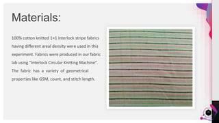 JensMartensson
100% cotton knitted 1×1 interlock stripe fabrics
having different areal density were used in this
experiment. Fabrics were produced in our fabric
lab using “Interlock Circular Knitting Machine”.
The fabric has a variety of geometrical
properties like GSM, count, and stitch length.
Materials:
26
 