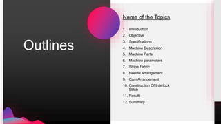 Name of the Topics
1. Introduction
2. Objective
3. Specifications
4. Machine Description
5. Machine Parts
6. Machine parameters
7. Stripe Fabric
8. Needle Arrangement
9. Cam Arrangement
10. Construction Of Interlock
Stitch
11. Result
12. Summary
Outlines
 