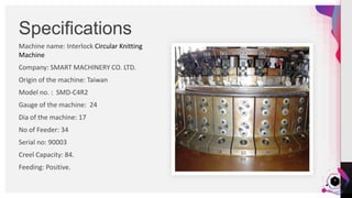 JensMartensson
Machine name: Interlock Circular Knitting
Machine
Company: SMART MACHINERY CO. LTD.
Origin of the machine: Taiwan
Model no. : SMD-C4R2
Gauge of the machine: 24
Dia of the machine: 17
No of Feeder: 34
Serial no: 90003
Creel Capacity: 84.
Feeding: Positive.
Specifications
6
 