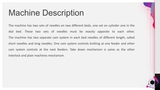 JensMartensson
The machine has two sets of needles on two different beds, one set on cylinder one in the
dial bed. These two sets of needles must be exactly opposite to each other.
The machine has two separate cam system in each bed needles of different length, called
short needles and long needles. One cam system controls knitting at one feeder and other
cam system controls at the next feeders. Take down mechanism is same as the other
Interlock and plain machines mechanism.
Machine Description
7
 
