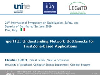 21st International Symposium on Stabilization, Safety, and
Security of Distributed Systems 2019
Pisa, Italy
iperfTZ: Understanding Network Bottlenecks for
TrustZone-based Applications
Christian Göttel, Pascal Felber, Valerio Schiavoni
University of Neuchâtel, Computer Science Department, Complex Systems
SSS’19 23.10.2019 | IIUN | Christian Göttel | christian.goettel@unine.ch
iperfTZ: Understanding Network Bottlenecks for TrustZone-based Applications 1 / 21
 