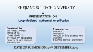 A
PRESENTATION ON
Loop-Mediated Isothermal Amplification
Presented by
MD ROBEL AHMED
STUDENT ID:
L20192E020101
1ST YEAR 1ST SEMESTER
FACULTY OF LIFE SCIENCE
AND MECICINE
Presented to
ZHIYOU DU
PROFESSOR ,
FACULTY OF LIFE SCIENCE AND
MEDICINE
ZHEJIANG SCI-TECH UNIVERSITY
DATE OF SUBMISSION: 27th SEPTEMBER 2019
 