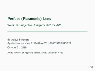 Perfect (Plasmonic) Lens
Week 14 Subjective Assignment-2 for AW
By Aditya Sengupta
Application Number- 91d2c89cee2011e99383378f7843f227
October 31, 2019
Amity Institute of Applied Sciences, Amity University, Noida
1/13
 