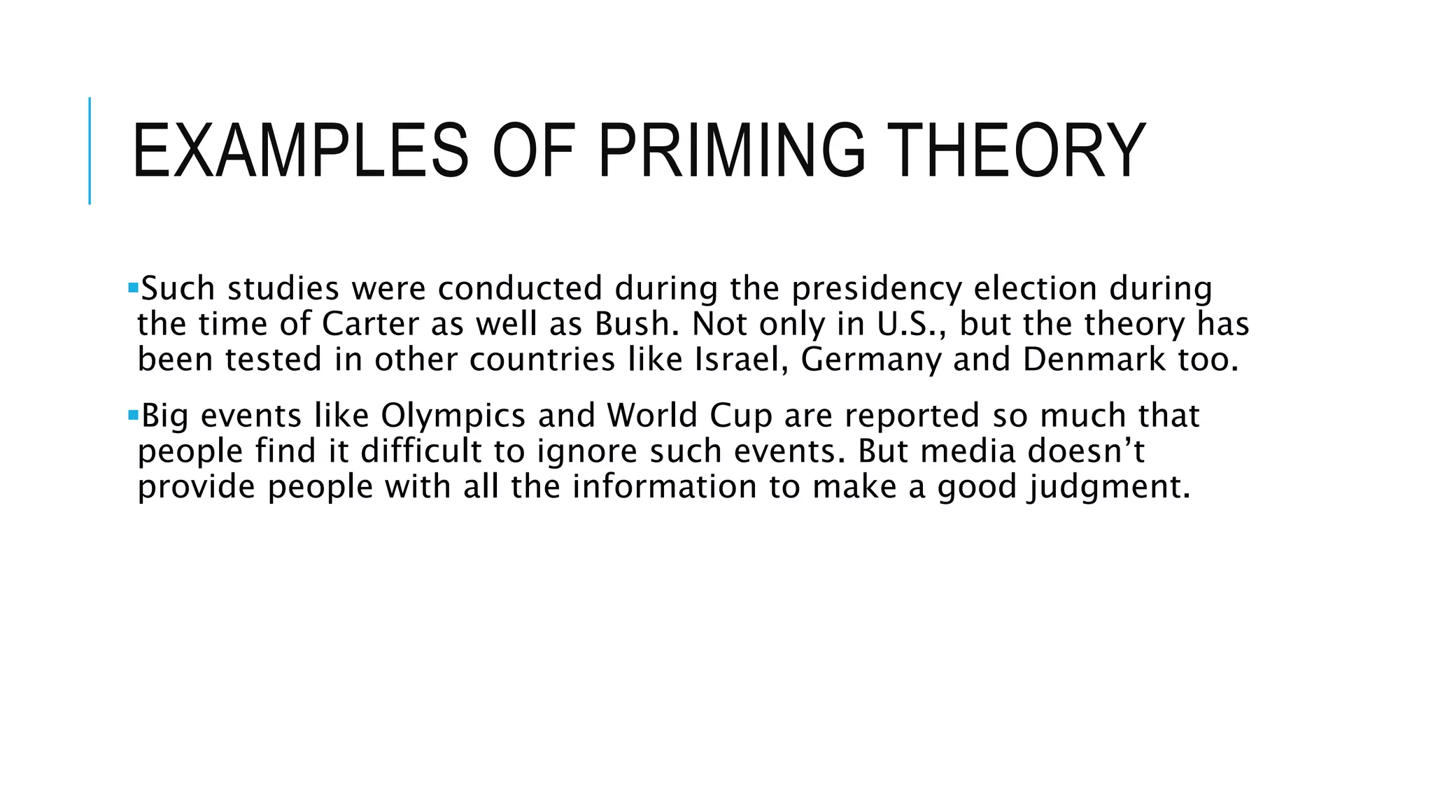 EXAMPLES OF PRIMING THEORY
Such studies were conducted during the presidency election during
the time of Carter as well as Bush. Not only in U.S., but the theory has
been tested in other countries like Israel, Germany and Denmark too.
Big events like Olympics and World Cup are reported so much that
people find it difficult to ignore such events. But media doesn’t
provide people with all the information to make a good judgment.
 