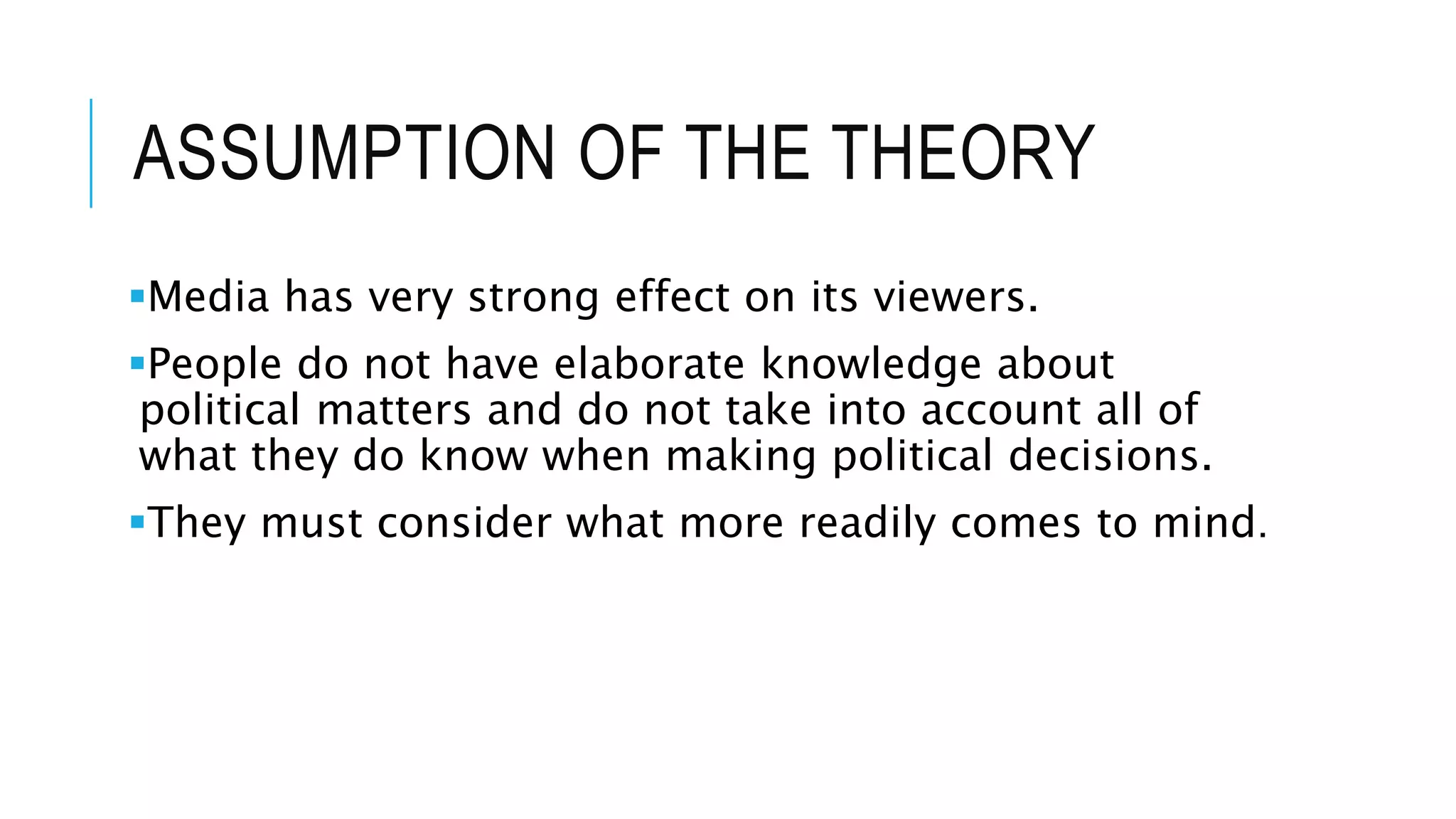 ASSUMPTION OF THE THEORY
Media has very strong effect on its viewers.
People do not have elaborate knowledge about
political matters and do not take into account all of
what they do know when making political decisions.
They must consider what more readily comes to mind.
 