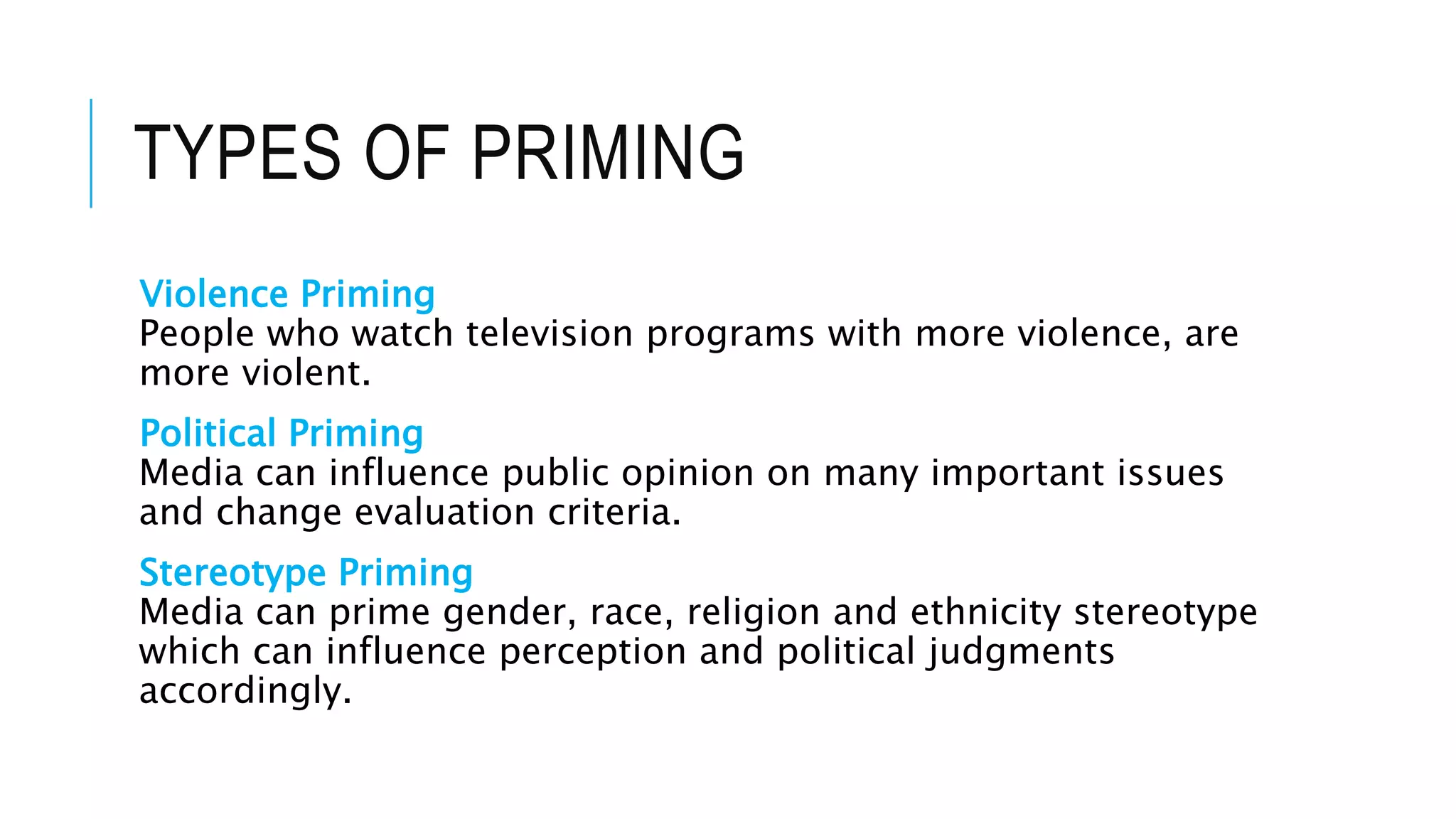 TYPES OF PRIMING
Violence Priming
People who watch television programs with more violence, are
more violent.
Political Priming
Media can influence public opinion on many important issues
and change evaluation criteria.
Stereotype Priming
Media can prime gender, race, religion and ethnicity stereotype
which can influence perception and political judgments
accordingly.
 