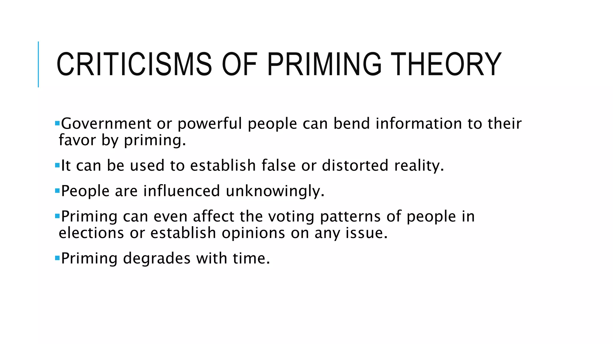 CRITICISMS OF PRIMING THEORY
Government or powerful people can bend information to their
favor by priming.
It can be used to establish false or distorted reality.
People are influenced unknowingly.
Priming can even affect the voting patterns of people in
elections or establish opinions on any issue.
Priming degrades with time.
 