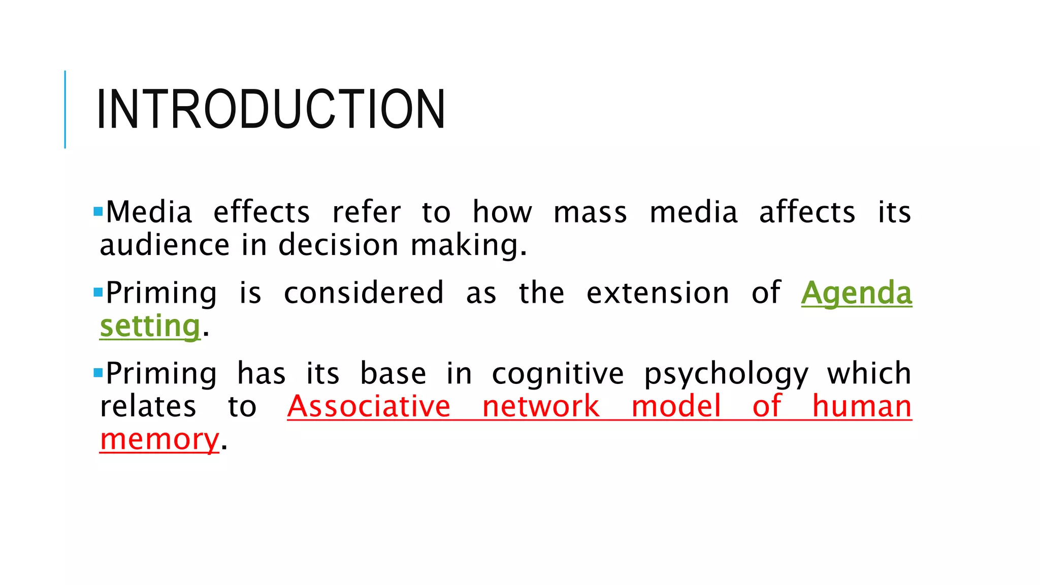 INTRODUCTION
Media effects refer to how mass media affects its
audience in decision making.
Priming is considered as the extension of Agenda
setting.
Priming has its base in cognitive psychology which
relates to Associative network model of human
memory.
 