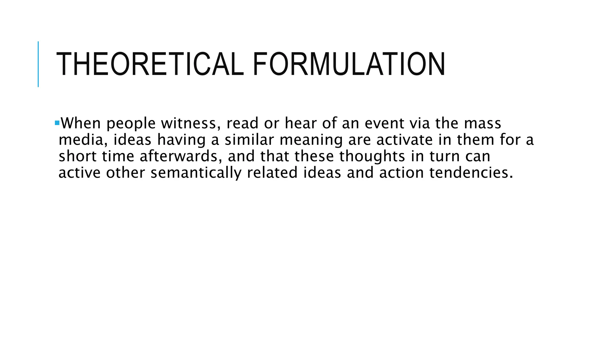 THEORETICAL FORMULATION
When people witness, read or hear of an event via the mass
media, ideas having a similar meaning are activate in them for a
short time afterwards, and that these thoughts in turn can
active other semantically related ideas and action tendencies.
 