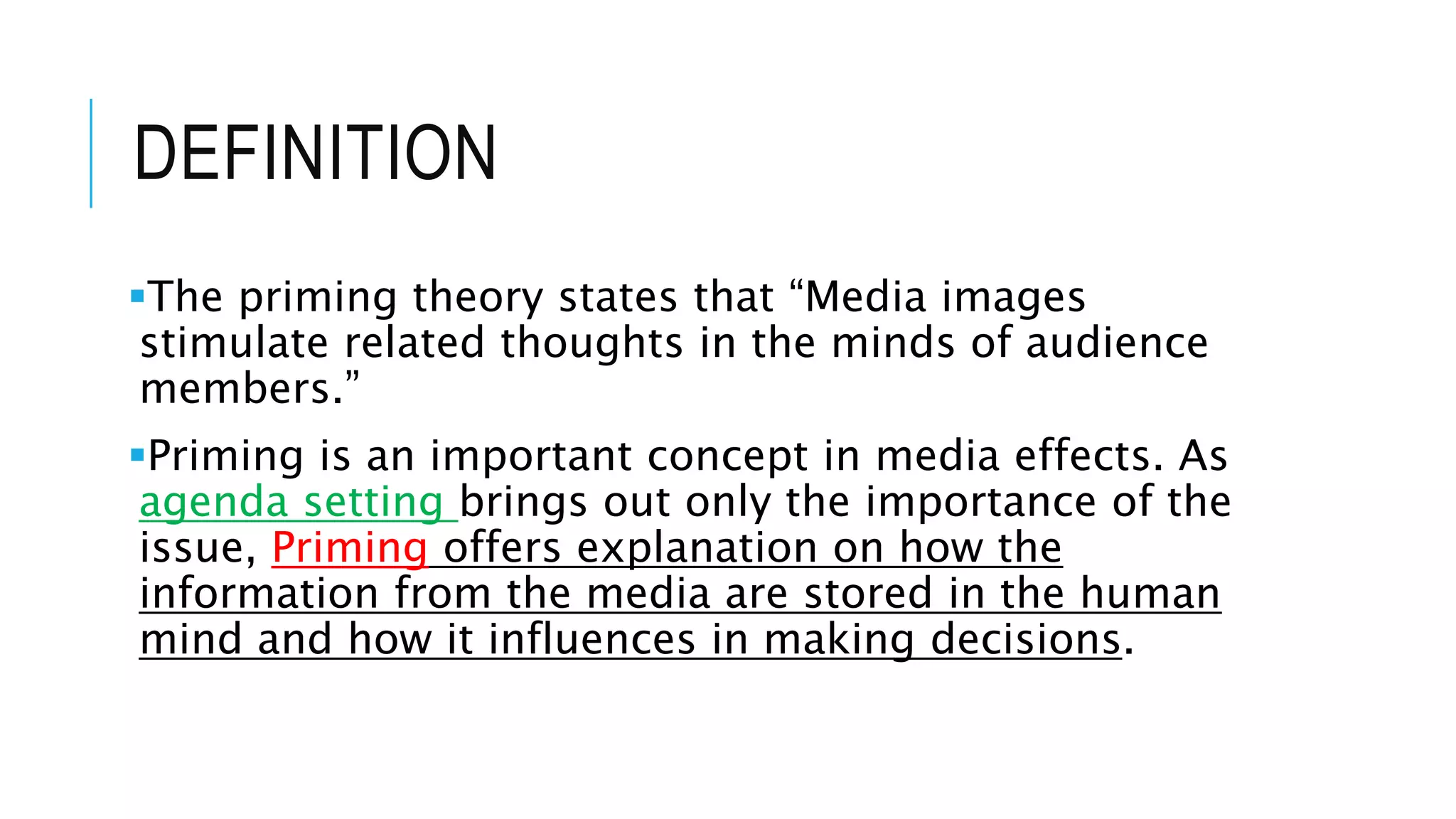 DEFINITION
The priming theory states that “Media images
stimulate related thoughts in the minds of audience
members.”
Priming is an important concept in media effects. As
agenda setting brings out only the importance of the
issue, Priming offers explanation on how the
information from the media are stored in the human
mind and how it influences in making decisions.
 