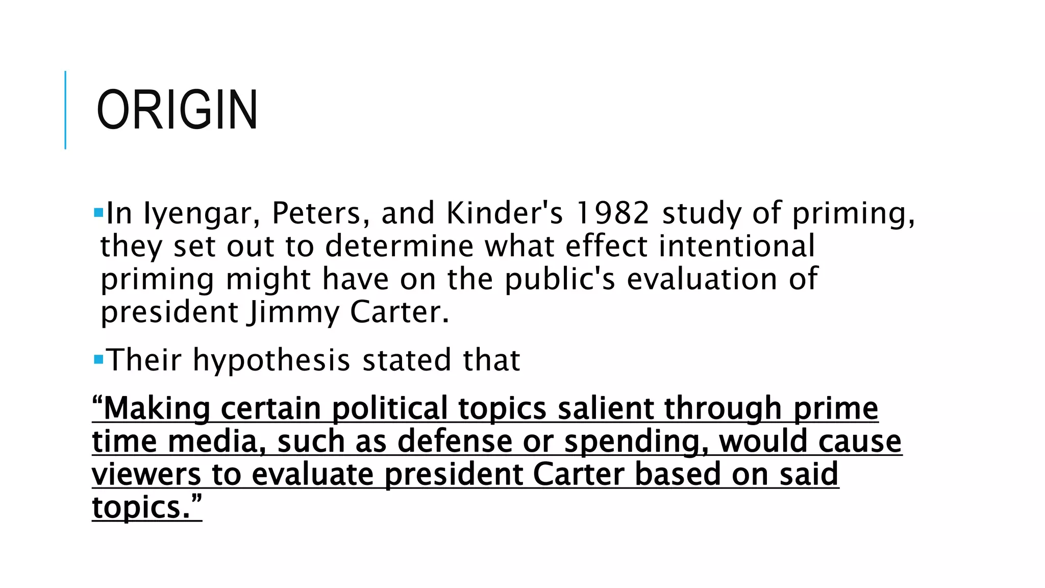ORIGIN
In Iyengar, Peters, and Kinder's 1982 study of priming,
they set out to determine what effect intentional
priming might have on the public's evaluation of
president Jimmy Carter.
Their hypothesis stated that
“Making certain political topics salient through prime
time media, such as defense or spending, would cause
viewers to evaluate president Carter based on said
topics.”
 