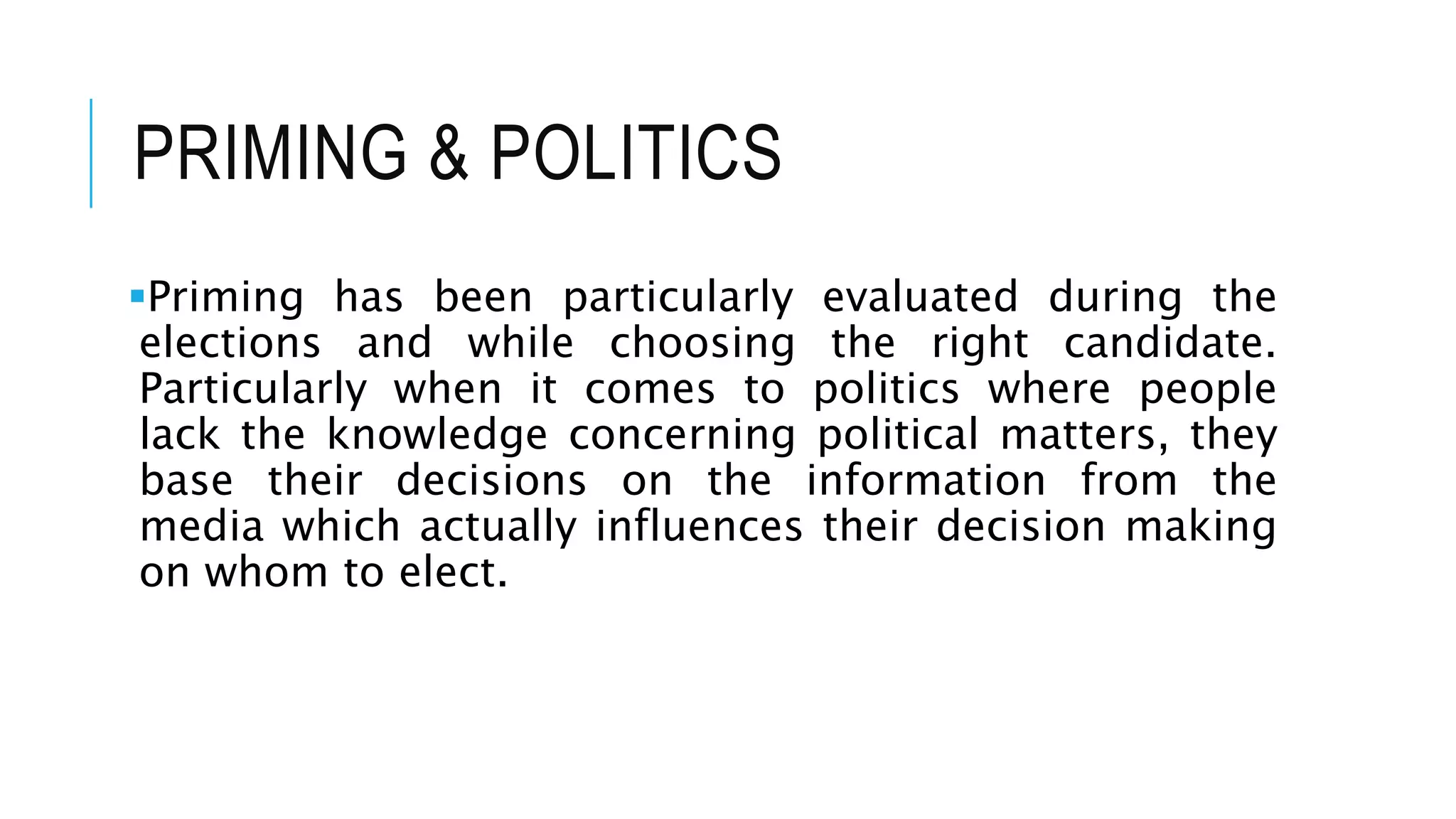 PRIMING & POLITICS
Priming has been particularly evaluated during the
elections and while choosing the right candidate.
Particularly when it comes to politics where people
lack the knowledge concerning political matters, they
base their decisions on the information from the
media which actually influences their decision making
on whom to elect.
 