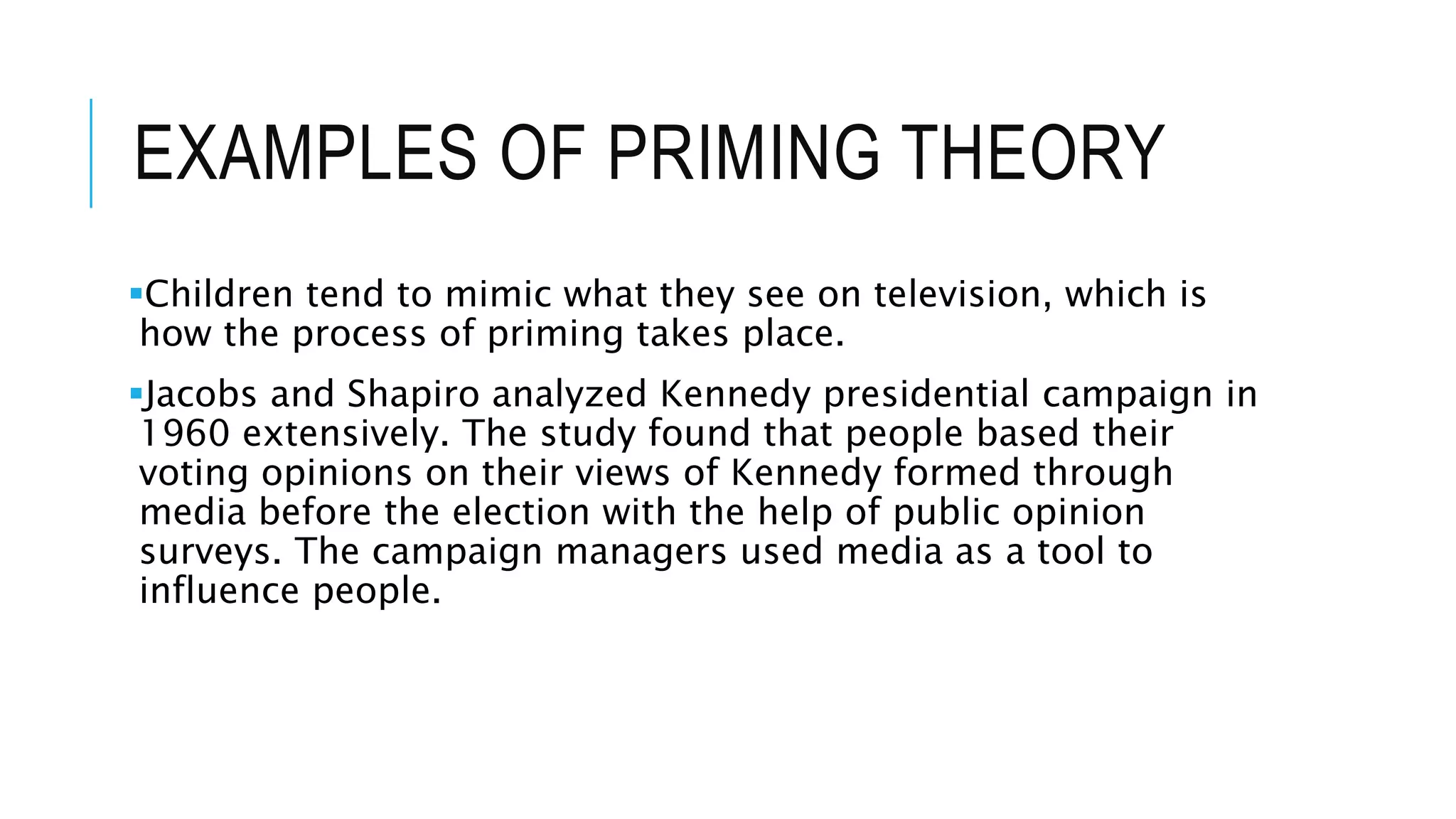 EXAMPLES OF PRIMING THEORY
Children tend to mimic what they see on television, which is
how the process of priming takes place.
Jacobs and Shapiro analyzed Kennedy presidential campaign in
1960 extensively. The study found that people based their
voting opinions on their views of Kennedy formed through
media before the election with the help of public opinion
surveys. The campaign managers used media as a tool to
influence people.
 