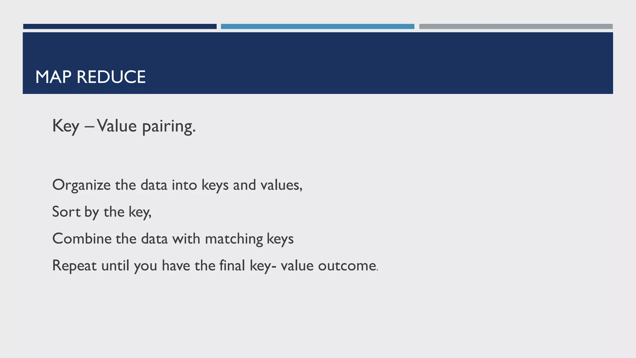 MAP REDUCE
Key –Value pairing.
Organize the data into keys and values,
Sort by the key,
Combine the data with matching keys
Repeat until you have the final key- value outcome.
 
