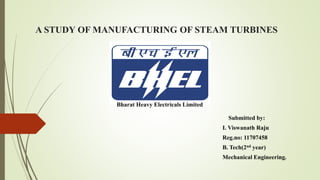 A STUDY OF MANUFACTURING OF STEAM TURBINES
Submitted by:
I. Viswanath Raju
Reg.no: 11707458
B. Tech(2nd year)
Mechanical Engineering.
Bharat Heavy Electricals Limited
 