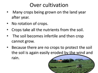 Over cultivation
• Many crops being grown on the land year
after year.
• No rotation of crops.
• Crops take all the nutrients from the soil.
• The soil becomes infertile and then crop
cannot grow.
• Because there are no crops to protect the soil
the soil is again easily eroded by the wind and
rain.
8
 