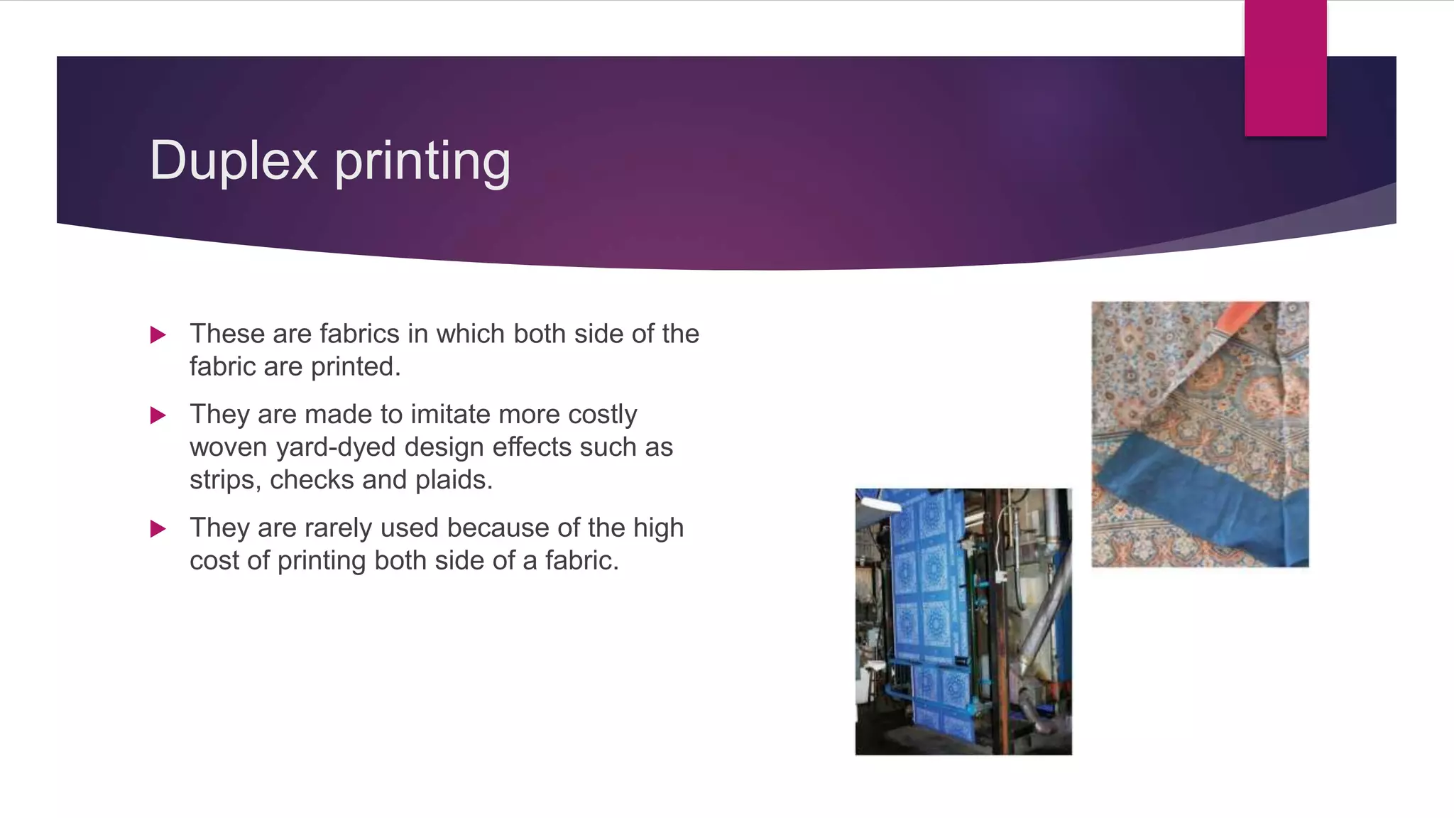 Duplex printing
 These are fabrics in which both side of the
fabric are printed.
 They are made to imitate more costly
woven yard-dyed design effects such as
strips, checks and plaids.
 They are rarely used because of the high
cost of printing both side of a fabric.
 