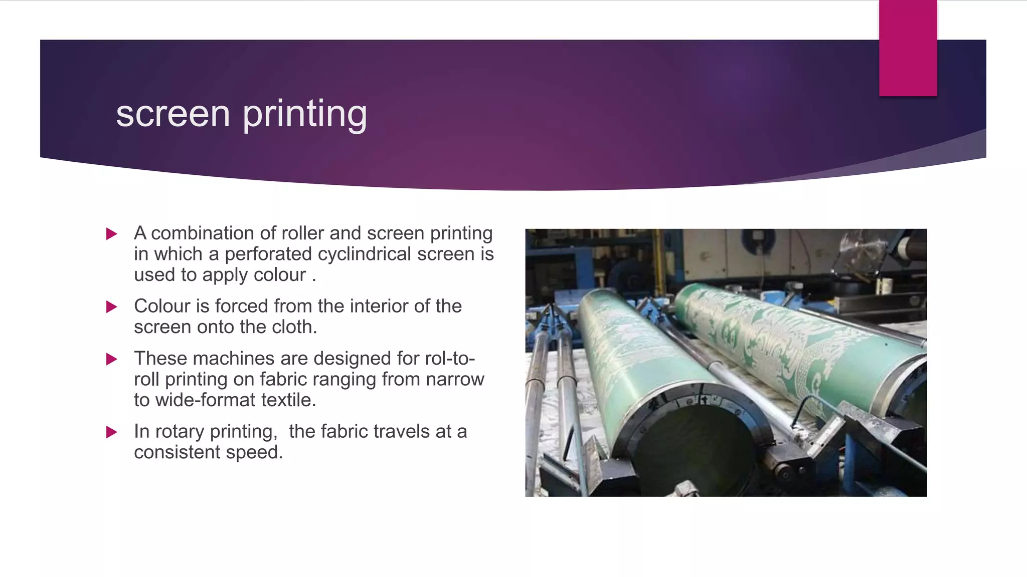 screen printing
 A combination of roller and screen printing
in which a perforated cyclindrical screen is
used to apply colour .
 Colour is forced from the interior of the
screen onto the cloth.
 These machines are designed for rol-to-
roll printing on fabric ranging from narrow
to wide-format textile.
 In rotary printing, the fabric travels at a
consistent speed.
 