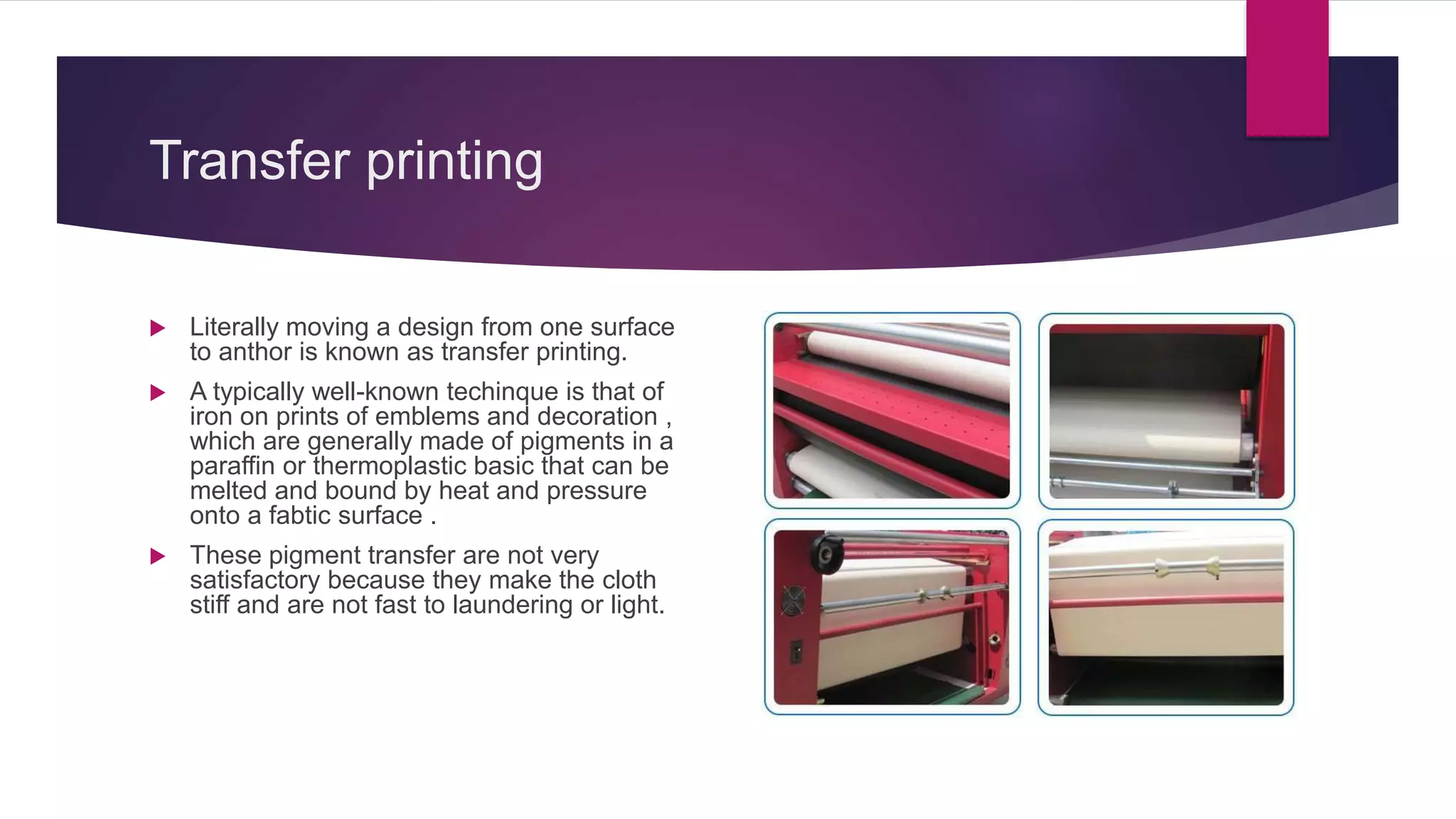 Transfer printing
 Literally moving a design from one surface
to anthor is known as transfer printing.
 A typically well-known techinque is that of
iron on prints of emblems and decoration ,
which are generally made of pigments in a
paraffin or thermoplastic basic that can be
melted and bound by heat and pressure
onto a fabtic surface .
 These pigment transfer are not very
satisfactory because they make the cloth
stiff and are not fast to laundering or light.
 