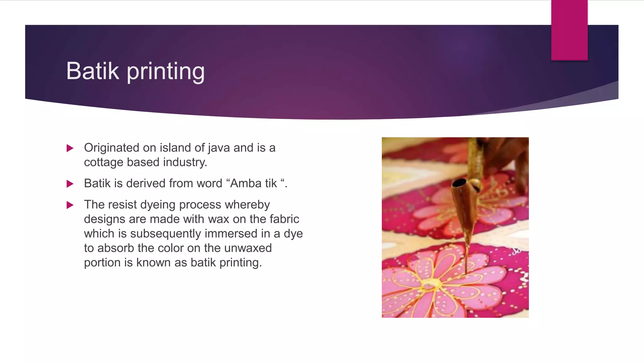 Batik printing
 Originated on island of java and is a
cottage based industry.
 Batik is derived from word “Amba tik “.
 The resist dyeing process whereby
designs are made with wax on the fabric
which is subsequently immersed in a dye
to absorb the color on the unwaxed
portion is known as batik printing.
 