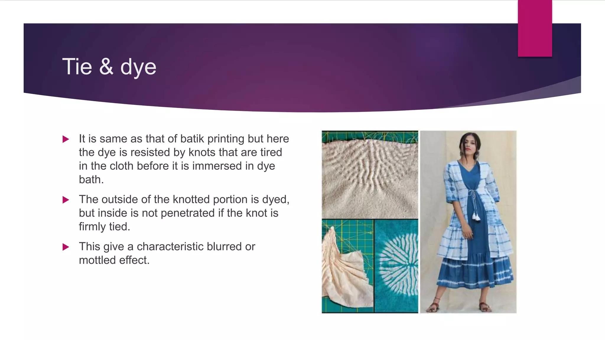 Tie & dye
 It is same as that of batik printing but here
the dye is resisted by knots that are tired
in the cloth before it is immersed in dye
bath.
 The outside of the knotted portion is dyed,
but inside is not penetrated if the knot is
firmly tied.
 This give a characteristic blurred or
mottled effect.
 
